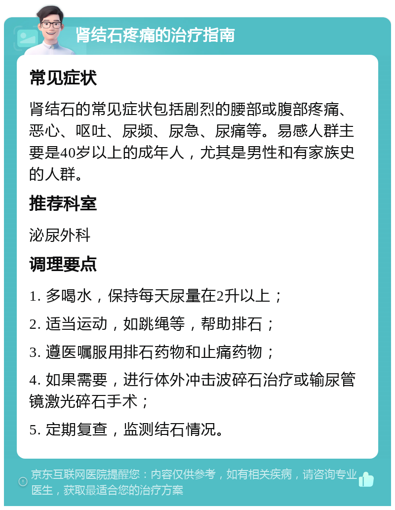 肾结石疼痛的治疗指南 常见症状 肾结石的常见症状包括剧烈的腰部或腹部疼痛、恶心、呕吐、尿频、尿急、尿痛等。易感人群主要是40岁以上的成年人，尤其是男性和有家族史的人群。 推荐科室 泌尿外科 调理要点 1. 多喝水，保持每天尿量在2升以上； 2. 适当运动，如跳绳等，帮助排石； 3. 遵医嘱服用排石药物和止痛药物； 4. 如果需要，进行体外冲击波碎石治疗或输尿管镜激光碎石手术； 5. 定期复查，监测结石情况。