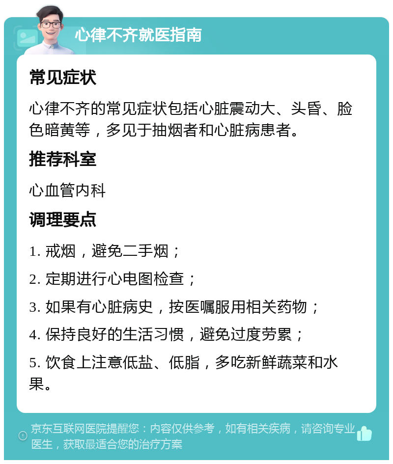 心律不齐就医指南 常见症状 心律不齐的常见症状包括心脏震动大、头昏、脸色暗黄等，多见于抽烟者和心脏病患者。 推荐科室 心血管内科 调理要点 1. 戒烟，避免二手烟； 2. 定期进行心电图检查； 3. 如果有心脏病史，按医嘱服用相关药物； 4. 保持良好的生活习惯，避免过度劳累； 5. 饮食上注意低盐、低脂，多吃新鲜蔬菜和水果。