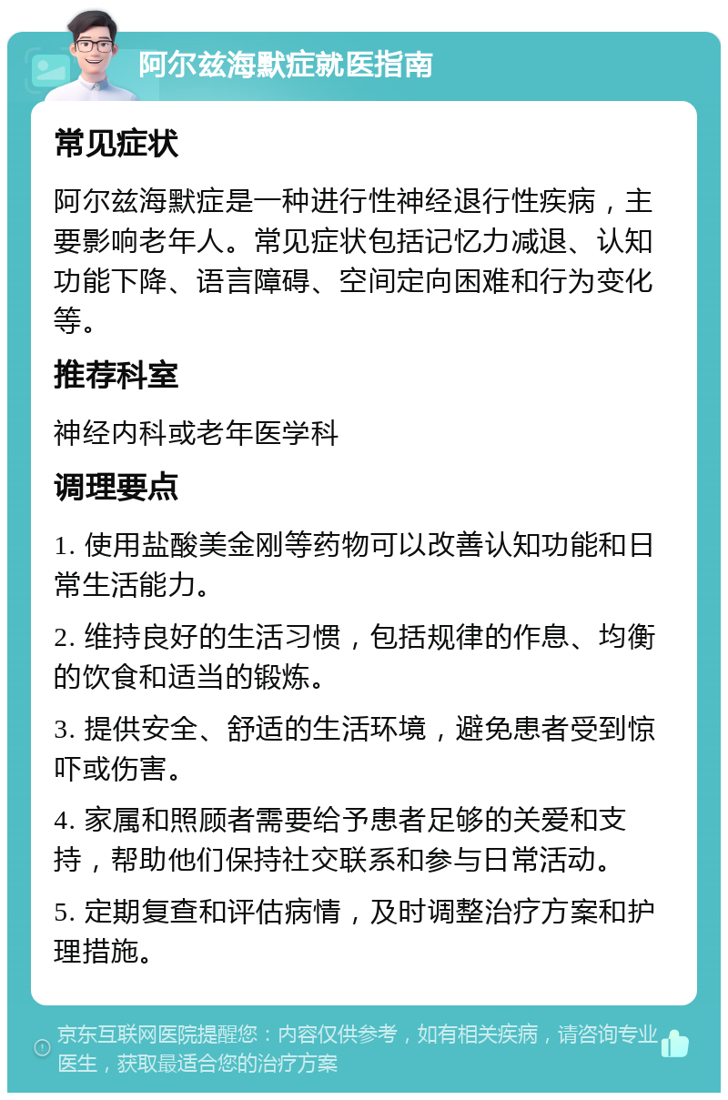 阿尔兹海默症就医指南 常见症状 阿尔兹海默症是一种进行性神经退行性疾病，主要影响老年人。常见症状包括记忆力减退、认知功能下降、语言障碍、空间定向困难和行为变化等。 推荐科室 神经内科或老年医学科 调理要点 1. 使用盐酸美金刚等药物可以改善认知功能和日常生活能力。 2. 维持良好的生活习惯，包括规律的作息、均衡的饮食和适当的锻炼。 3. 提供安全、舒适的生活环境，避免患者受到惊吓或伤害。 4. 家属和照顾者需要给予患者足够的关爱和支持，帮助他们保持社交联系和参与日常活动。 5. 定期复查和评估病情，及时调整治疗方案和护理措施。