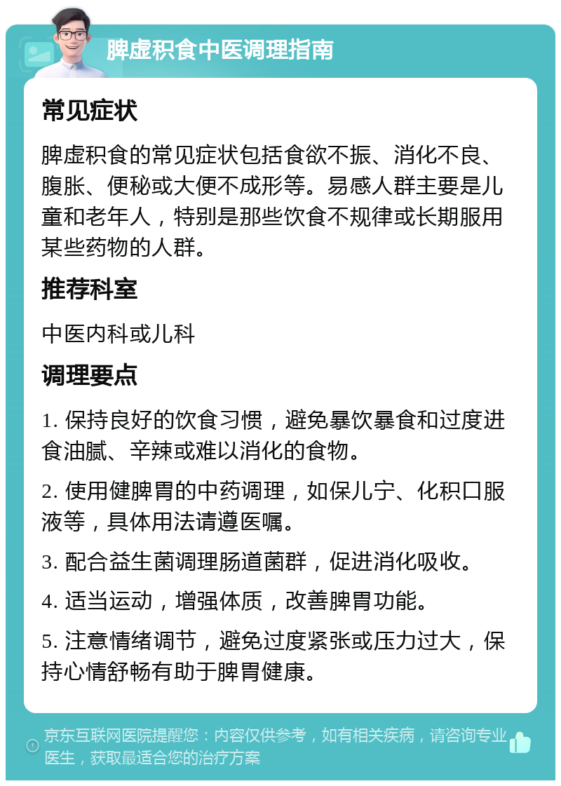 脾虚积食中医调理指南 常见症状 脾虚积食的常见症状包括食欲不振、消化不良、腹胀、便秘或大便不成形等。易感人群主要是儿童和老年人，特别是那些饮食不规律或长期服用某些药物的人群。 推荐科室 中医内科或儿科 调理要点 1. 保持良好的饮食习惯，避免暴饮暴食和过度进食油腻、辛辣或难以消化的食物。 2. 使用健脾胃的中药调理，如保儿宁、化积口服液等，具体用法请遵医嘱。 3. 配合益生菌调理肠道菌群，促进消化吸收。 4. 适当运动，增强体质，改善脾胃功能。 5. 注意情绪调节，避免过度紧张或压力过大，保持心情舒畅有助于脾胃健康。