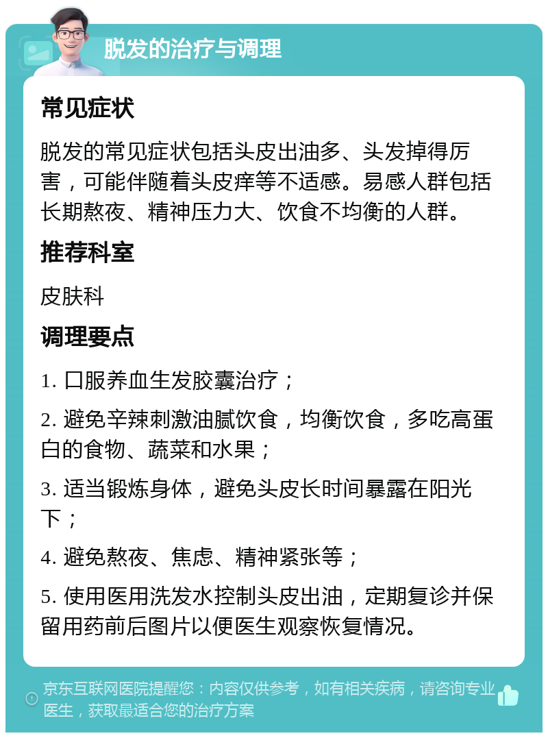 脱发的治疗与调理 常见症状 脱发的常见症状包括头皮出油多、头发掉得厉害，可能伴随着头皮痒等不适感。易感人群包括长期熬夜、精神压力大、饮食不均衡的人群。 推荐科室 皮肤科 调理要点 1. 口服养血生发胶囊治疗； 2. 避免辛辣刺激油腻饮食，均衡饮食，多吃高蛋白的食物、蔬菜和水果； 3. 适当锻炼身体，避免头皮长时间暴露在阳光下； 4. 避免熬夜、焦虑、精神紧张等； 5. 使用医用洗发水控制头皮出油，定期复诊并保留用药前后图片以便医生观察恢复情况。