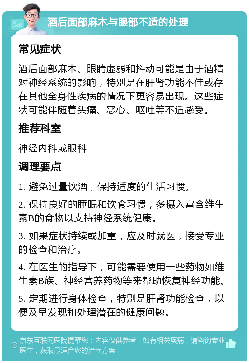 酒后面部麻木与眼部不适的处理 常见症状 酒后面部麻木、眼睛虚弱和抖动可能是由于酒精对神经系统的影响，特别是在肝肾功能不佳或存在其他全身性疾病的情况下更容易出现。这些症状可能伴随着头痛、恶心、呕吐等不适感受。 推荐科室 神经内科或眼科 调理要点 1. 避免过量饮酒，保持适度的生活习惯。 2. 保持良好的睡眠和饮食习惯，多摄入富含维生素B的食物以支持神经系统健康。 3. 如果症状持续或加重，应及时就医，接受专业的检查和治疗。 4. 在医生的指导下，可能需要使用一些药物如维生素B族、神经营养药物等来帮助恢复神经功能。 5. 定期进行身体检查，特别是肝肾功能检查，以便及早发现和处理潜在的健康问题。