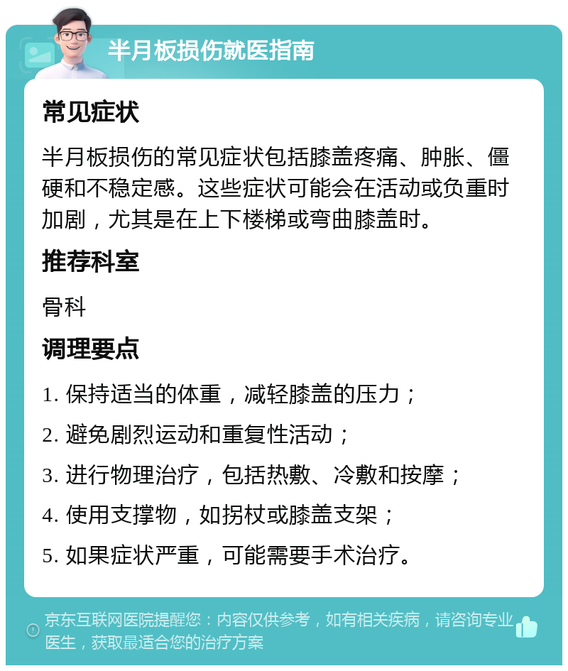 半月板损伤就医指南 常见症状 半月板损伤的常见症状包括膝盖疼痛、肿胀、僵硬和不稳定感。这些症状可能会在活动或负重时加剧，尤其是在上下楼梯或弯曲膝盖时。 推荐科室 骨科 调理要点 1. 保持适当的体重，减轻膝盖的压力； 2. 避免剧烈运动和重复性活动； 3. 进行物理治疗，包括热敷、冷敷和按摩； 4. 使用支撑物，如拐杖或膝盖支架； 5. 如果症状严重，可能需要手术治疗。