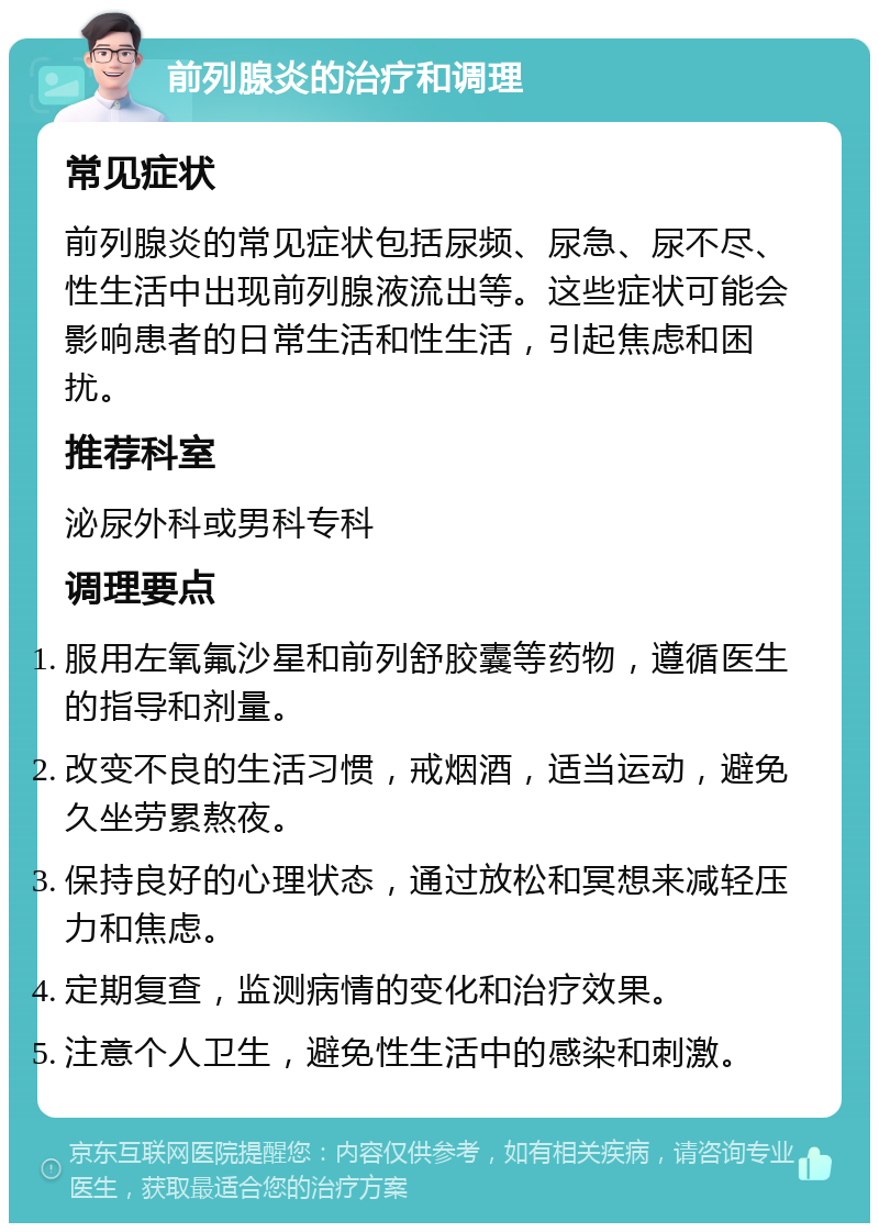 前列腺炎的治疗和调理 常见症状 前列腺炎的常见症状包括尿频、尿急、尿不尽、性生活中出现前列腺液流出等。这些症状可能会影响患者的日常生活和性生活，引起焦虑和困扰。 推荐科室 泌尿外科或男科专科 调理要点 服用左氧氟沙星和前列舒胶囊等药物，遵循医生的指导和剂量。 改变不良的生活习惯，戒烟酒，适当运动，避免久坐劳累熬夜。 保持良好的心理状态，通过放松和冥想来减轻压力和焦虑。 定期复查，监测病情的变化和治疗效果。 注意个人卫生，避免性生活中的感染和刺激。