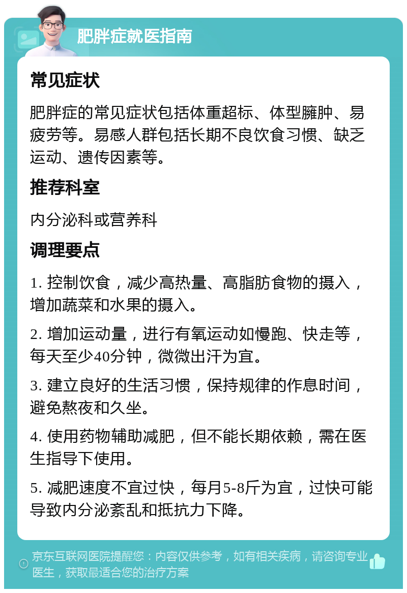 肥胖症就医指南 常见症状 肥胖症的常见症状包括体重超标、体型臃肿、易疲劳等。易感人群包括长期不良饮食习惯、缺乏运动、遗传因素等。 推荐科室 内分泌科或营养科 调理要点 1. 控制饮食，减少高热量、高脂肪食物的摄入，增加蔬菜和水果的摄入。 2. 增加运动量，进行有氧运动如慢跑、快走等，每天至少40分钟，微微出汗为宜。 3. 建立良好的生活习惯，保持规律的作息时间，避免熬夜和久坐。 4. 使用药物辅助减肥，但不能长期依赖，需在医生指导下使用。 5. 减肥速度不宜过快，每月5-8斤为宜，过快可能导致内分泌紊乱和抵抗力下降。