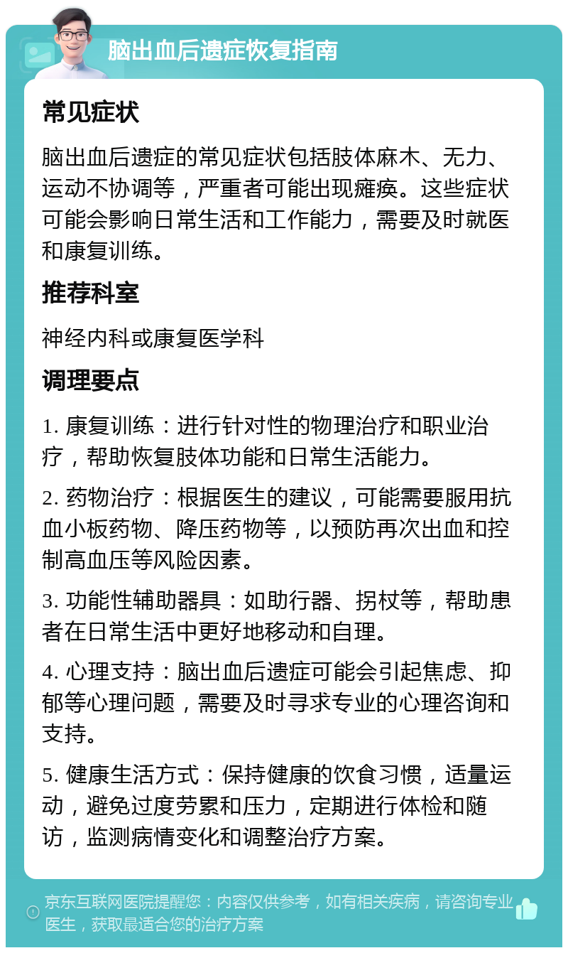 脑出血后遗症恢复指南 常见症状 脑出血后遗症的常见症状包括肢体麻木、无力、运动不协调等，严重者可能出现瘫痪。这些症状可能会影响日常生活和工作能力，需要及时就医和康复训练。 推荐科室 神经内科或康复医学科 调理要点 1. 康复训练：进行针对性的物理治疗和职业治疗，帮助恢复肢体功能和日常生活能力。 2. 药物治疗：根据医生的建议，可能需要服用抗血小板药物、降压药物等，以预防再次出血和控制高血压等风险因素。 3. 功能性辅助器具：如助行器、拐杖等，帮助患者在日常生活中更好地移动和自理。 4. 心理支持：脑出血后遗症可能会引起焦虑、抑郁等心理问题，需要及时寻求专业的心理咨询和支持。 5. 健康生活方式：保持健康的饮食习惯，适量运动，避免过度劳累和压力，定期进行体检和随访，监测病情变化和调整治疗方案。