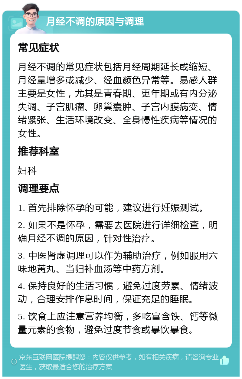 月经不调的原因与调理 常见症状 月经不调的常见症状包括月经周期延长或缩短、月经量增多或减少、经血颜色异常等。易感人群主要是女性，尤其是青春期、更年期或有内分泌失调、子宫肌瘤、卵巢囊肿、子宫内膜病变、情绪紧张、生活环境改变、全身慢性疾病等情况的女性。 推荐科室 妇科 调理要点 1. 首先排除怀孕的可能，建议进行妊娠测试。 2. 如果不是怀孕，需要去医院进行详细检查，明确月经不调的原因，针对性治疗。 3. 中医肾虚调理可以作为辅助治疗，例如服用六味地黄丸、当归补血汤等中药方剂。 4. 保持良好的生活习惯，避免过度劳累、情绪波动，合理安排作息时间，保证充足的睡眠。 5. 饮食上应注意营养均衡，多吃富含铁、钙等微量元素的食物，避免过度节食或暴饮暴食。