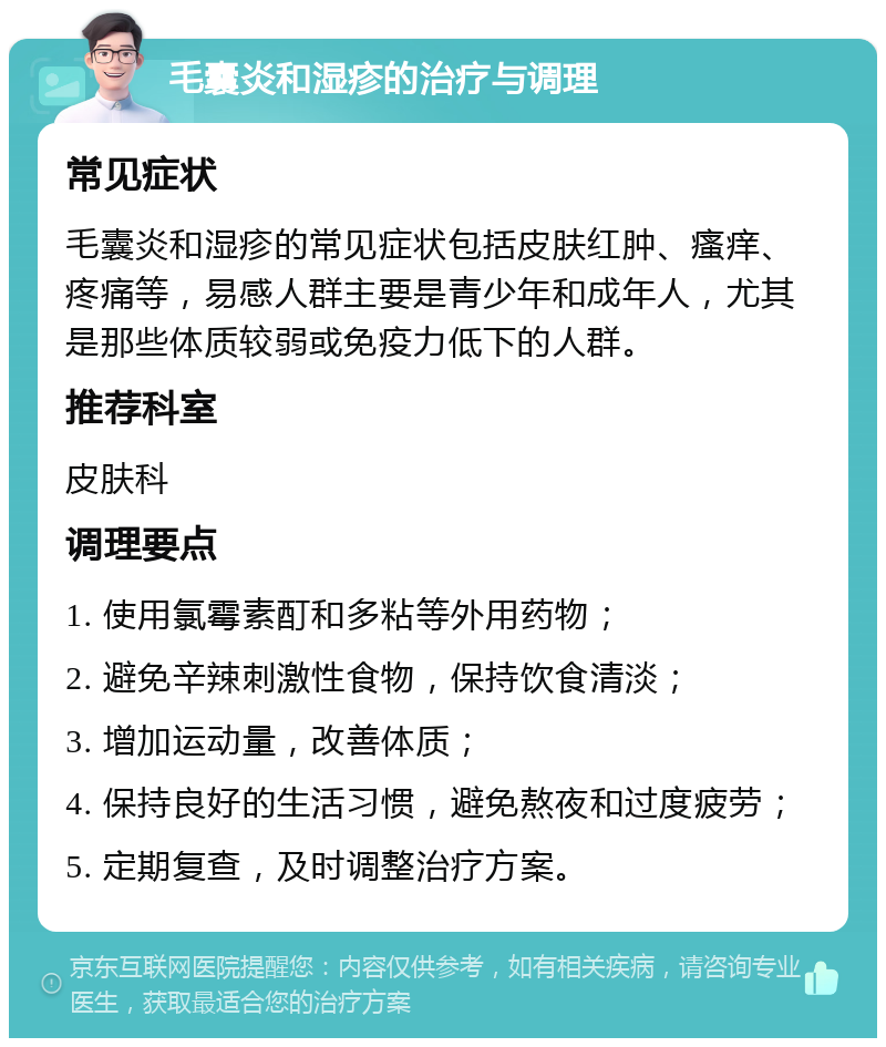 毛囊炎和湿疹的治疗与调理 常见症状 毛囊炎和湿疹的常见症状包括皮肤红肿、瘙痒、疼痛等，易感人群主要是青少年和成年人，尤其是那些体质较弱或免疫力低下的人群。 推荐科室 皮肤科 调理要点 1. 使用氯霉素酊和多粘等外用药物； 2. 避免辛辣刺激性食物，保持饮食清淡； 3. 增加运动量，改善体质； 4. 保持良好的生活习惯，避免熬夜和过度疲劳； 5. 定期复查，及时调整治疗方案。