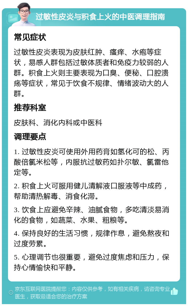 过敏性皮炎与积食上火的中医调理指南 常见症状 过敏性皮炎表现为皮肤红肿、瘙痒、水疱等症状，易感人群包括过敏体质者和免疫力较弱的人群。积食上火则主要表现为口臭、便秘、口腔溃疡等症状，常见于饮食不规律、情绪波动大的人群。 推荐科室 皮肤科、消化内科或中医科 调理要点 1. 过敏性皮炎可使用外用药膏如氢化可的松、丙酸倍氯米松等，内服抗过敏药如扑尔敏、氯雷他定等。 2. 积食上火可服用健儿清解液口服液等中成药，帮助清热解毒、消食化滞。 3. 饮食上应避免辛辣、油腻食物，多吃清淡易消化的食物，如蔬菜、水果、粗粮等。 4. 保持良好的生活习惯，规律作息，避免熬夜和过度劳累。 5. 心理调节也很重要，避免过度焦虑和压力，保持心情愉快和平静。