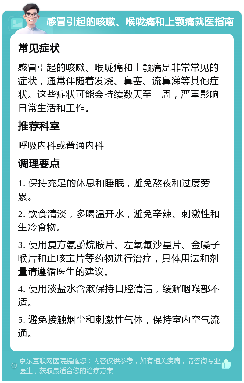 感冒引起的咳嗽、喉咙痛和上颚痛就医指南 常见症状 感冒引起的咳嗽、喉咙痛和上颚痛是非常常见的症状，通常伴随着发烧、鼻塞、流鼻涕等其他症状。这些症状可能会持续数天至一周，严重影响日常生活和工作。 推荐科室 呼吸内科或普通内科 调理要点 1. 保持充足的休息和睡眠，避免熬夜和过度劳累。 2. 饮食清淡，多喝温开水，避免辛辣、刺激性和生冷食物。 3. 使用复方氨酚烷胺片、左氧氟沙星片、金嗓子喉片和止咳宝片等药物进行治疗，具体用法和剂量请遵循医生的建议。 4. 使用淡盐水含漱保持口腔清洁，缓解咽喉部不适。 5. 避免接触烟尘和刺激性气体，保持室内空气流通。