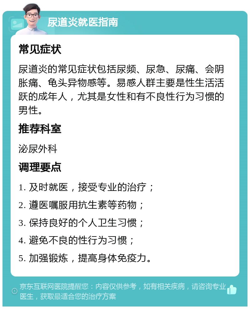 尿道炎就医指南 常见症状 尿道炎的常见症状包括尿频、尿急、尿痛、会阴胀痛、龟头异物感等。易感人群主要是性生活活跃的成年人，尤其是女性和有不良性行为习惯的男性。 推荐科室 泌尿外科 调理要点 1. 及时就医，接受专业的治疗； 2. 遵医嘱服用抗生素等药物； 3. 保持良好的个人卫生习惯； 4. 避免不良的性行为习惯； 5. 加强锻炼，提高身体免疫力。