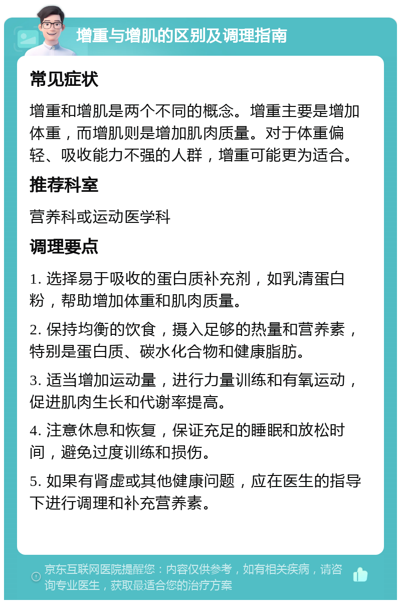 增重与增肌的区别及调理指南 常见症状 增重和增肌是两个不同的概念。增重主要是增加体重，而增肌则是增加肌肉质量。对于体重偏轻、吸收能力不强的人群，增重可能更为适合。 推荐科室 营养科或运动医学科 调理要点 1. 选择易于吸收的蛋白质补充剂，如乳清蛋白粉，帮助增加体重和肌肉质量。 2. 保持均衡的饮食，摄入足够的热量和营养素，特别是蛋白质、碳水化合物和健康脂肪。 3. 适当增加运动量，进行力量训练和有氧运动，促进肌肉生长和代谢率提高。 4. 注意休息和恢复，保证充足的睡眠和放松时间，避免过度训练和损伤。 5. 如果有肾虚或其他健康问题，应在医生的指导下进行调理和补充营养素。