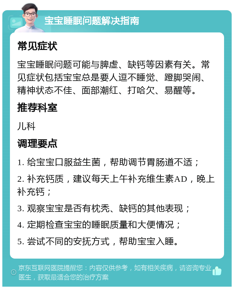 宝宝睡眠问题解决指南 常见症状 宝宝睡眠问题可能与脾虚、缺钙等因素有关。常见症状包括宝宝总是要人逗不睡觉、蹬脚哭闹、精神状态不佳、面部潮红、打哈欠、易醒等。 推荐科室 儿科 调理要点 1. 给宝宝口服益生菌，帮助调节胃肠道不适； 2. 补充钙质，建议每天上午补充维生素AD，晚上补充钙； 3. 观察宝宝是否有枕秃、缺钙的其他表现； 4. 定期检查宝宝的睡眠质量和大便情况； 5. 尝试不同的安抚方式，帮助宝宝入睡。