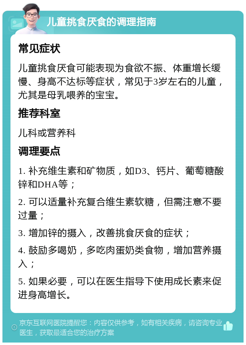 儿童挑食厌食的调理指南 常见症状 儿童挑食厌食可能表现为食欲不振、体重增长缓慢、身高不达标等症状，常见于3岁左右的儿童，尤其是母乳喂养的宝宝。 推荐科室 儿科或营养科 调理要点 1. 补充维生素和矿物质，如D3、钙片、葡萄糖酸锌和DHA等； 2. 可以适量补充复合维生素软糖，但需注意不要过量； 3. 增加锌的摄入，改善挑食厌食的症状； 4. 鼓励多喝奶，多吃肉蛋奶类食物，增加营养摄入； 5. 如果必要，可以在医生指导下使用成长素来促进身高增长。