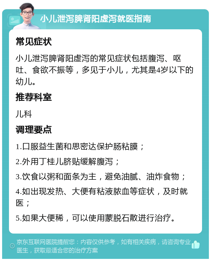 小儿泄泻脾肾阳虚泻就医指南 常见症状 小儿泄泻脾肾阳虚泻的常见症状包括腹泻、呕吐、食欲不振等，多见于小儿，尤其是4岁以下的幼儿。 推荐科室 儿科 调理要点 1.口服益生菌和思密达保护肠粘膜； 2.外用丁桂儿脐贴缓解腹泻； 3.饮食以粥和面条为主，避免油腻、油炸食物； 4.如出现发热、大便有粘液脓血等症状，及时就医； 5.如果大便稀，可以使用蒙脱石散进行治疗。