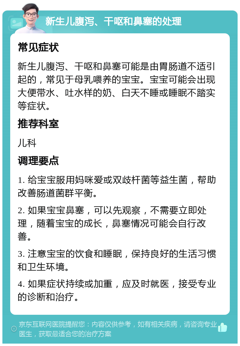 新生儿腹泻、干呕和鼻塞的处理 常见症状 新生儿腹泻、干呕和鼻塞可能是由胃肠道不适引起的，常见于母乳喂养的宝宝。宝宝可能会出现大便带水、吐水样的奶、白天不睡或睡眠不踏实等症状。 推荐科室 儿科 调理要点 1. 给宝宝服用妈咪爱或双歧杆菌等益生菌，帮助改善肠道菌群平衡。 2. 如果宝宝鼻塞，可以先观察，不需要立即处理，随着宝宝的成长，鼻塞情况可能会自行改善。 3. 注意宝宝的饮食和睡眠，保持良好的生活习惯和卫生环境。 4. 如果症状持续或加重，应及时就医，接受专业的诊断和治疗。