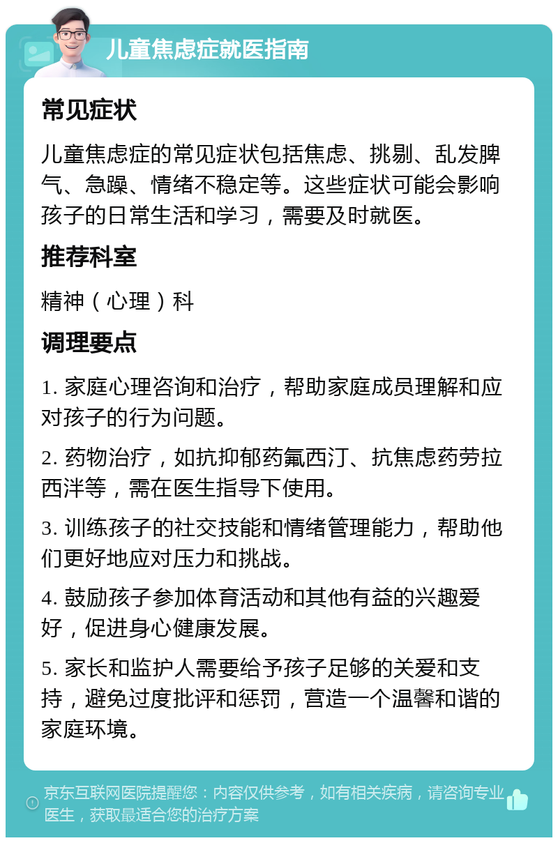 儿童焦虑症就医指南 常见症状 儿童焦虑症的常见症状包括焦虑、挑剔、乱发脾气、急躁、情绪不稳定等。这些症状可能会影响孩子的日常生活和学习，需要及时就医。 推荐科室 精神（心理）科 调理要点 1. 家庭心理咨询和治疗，帮助家庭成员理解和应对孩子的行为问题。 2. 药物治疗，如抗抑郁药氟西汀、抗焦虑药劳拉西泮等，需在医生指导下使用。 3. 训练孩子的社交技能和情绪管理能力，帮助他们更好地应对压力和挑战。 4. 鼓励孩子参加体育活动和其他有益的兴趣爱好，促进身心健康发展。 5. 家长和监护人需要给予孩子足够的关爱和支持，避免过度批评和惩罚，营造一个温馨和谐的家庭环境。