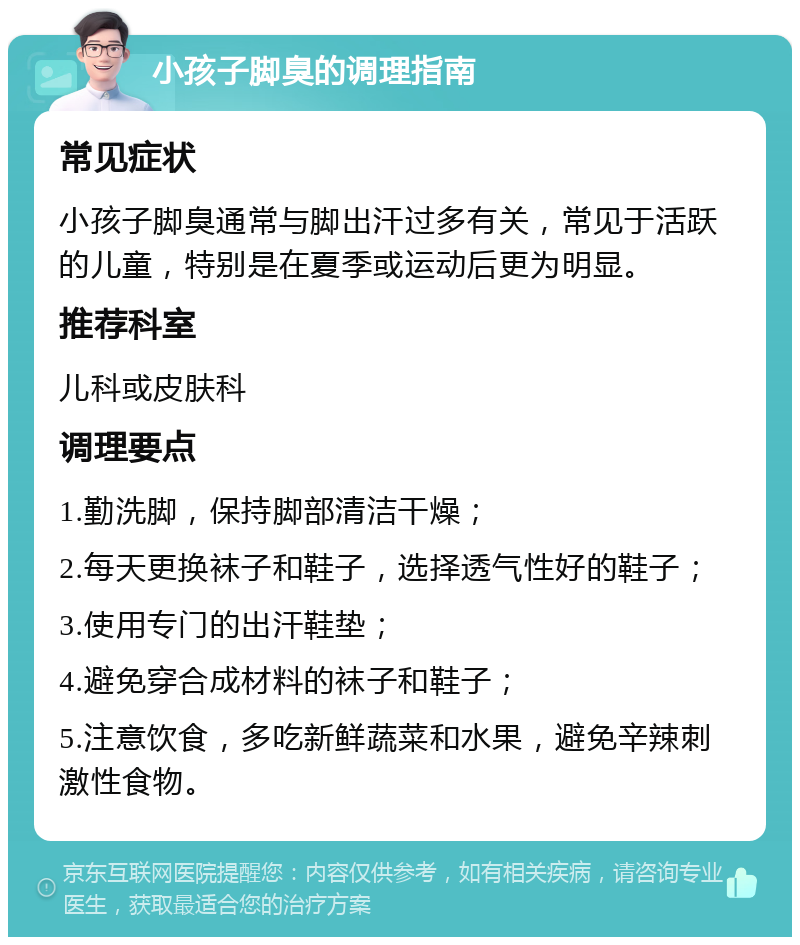 小孩子脚臭的调理指南 常见症状 小孩子脚臭通常与脚出汗过多有关，常见于活跃的儿童，特别是在夏季或运动后更为明显。 推荐科室 儿科或皮肤科 调理要点 1.勤洗脚，保持脚部清洁干燥； 2.每天更换袜子和鞋子，选择透气性好的鞋子； 3.使用专门的出汗鞋垫； 4.避免穿合成材料的袜子和鞋子； 5.注意饮食，多吃新鲜蔬菜和水果，避免辛辣刺激性食物。