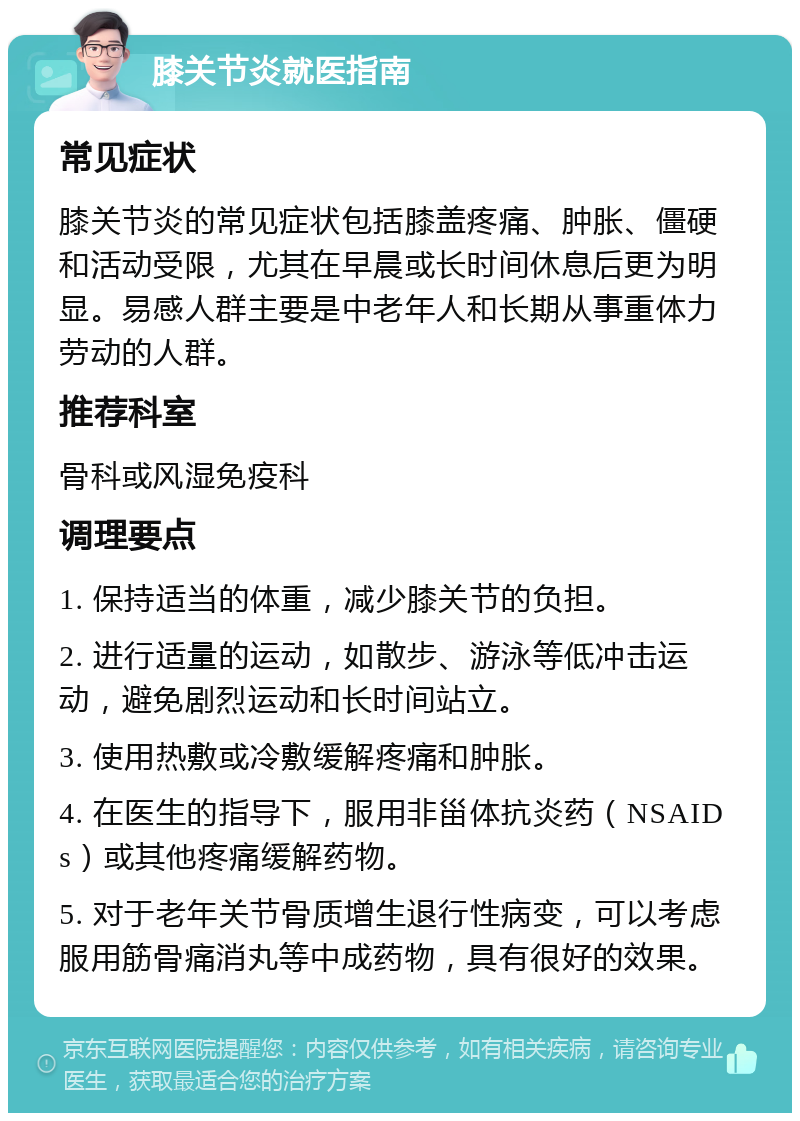 膝关节炎就医指南 常见症状 膝关节炎的常见症状包括膝盖疼痛、肿胀、僵硬和活动受限，尤其在早晨或长时间休息后更为明显。易感人群主要是中老年人和长期从事重体力劳动的人群。 推荐科室 骨科或风湿免疫科 调理要点 1. 保持适当的体重，减少膝关节的负担。 2. 进行适量的运动，如散步、游泳等低冲击运动，避免剧烈运动和长时间站立。 3. 使用热敷或冷敷缓解疼痛和肿胀。 4. 在医生的指导下，服用非甾体抗炎药（NSAIDs）或其他疼痛缓解药物。 5. 对于老年关节骨质增生退行性病变，可以考虑服用筋骨痛消丸等中成药物，具有很好的效果。