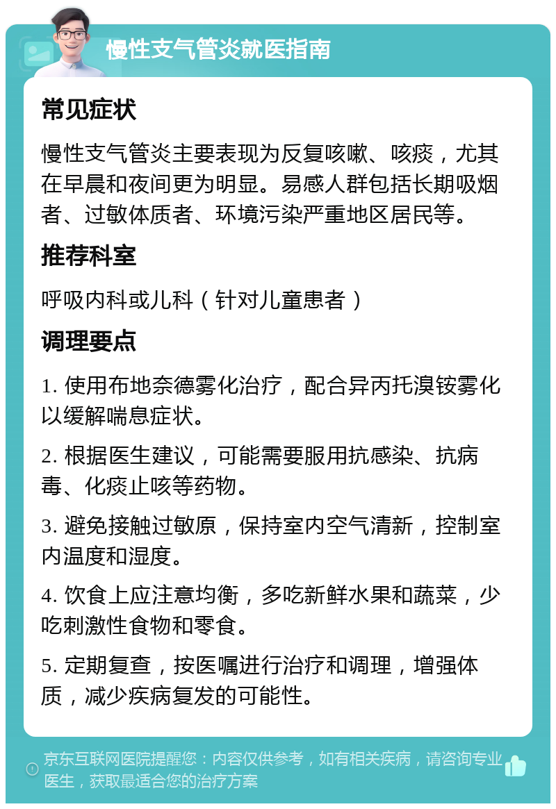 慢性支气管炎就医指南 常见症状 慢性支气管炎主要表现为反复咳嗽、咳痰，尤其在早晨和夜间更为明显。易感人群包括长期吸烟者、过敏体质者、环境污染严重地区居民等。 推荐科室 呼吸内科或儿科（针对儿童患者） 调理要点 1. 使用布地奈德雾化治疗，配合异丙托溴铵雾化以缓解喘息症状。 2. 根据医生建议，可能需要服用抗感染、抗病毒、化痰止咳等药物。 3. 避免接触过敏原，保持室内空气清新，控制室内温度和湿度。 4. 饮食上应注意均衡，多吃新鲜水果和蔬菜，少吃刺激性食物和零食。 5. 定期复查，按医嘱进行治疗和调理，增强体质，减少疾病复发的可能性。