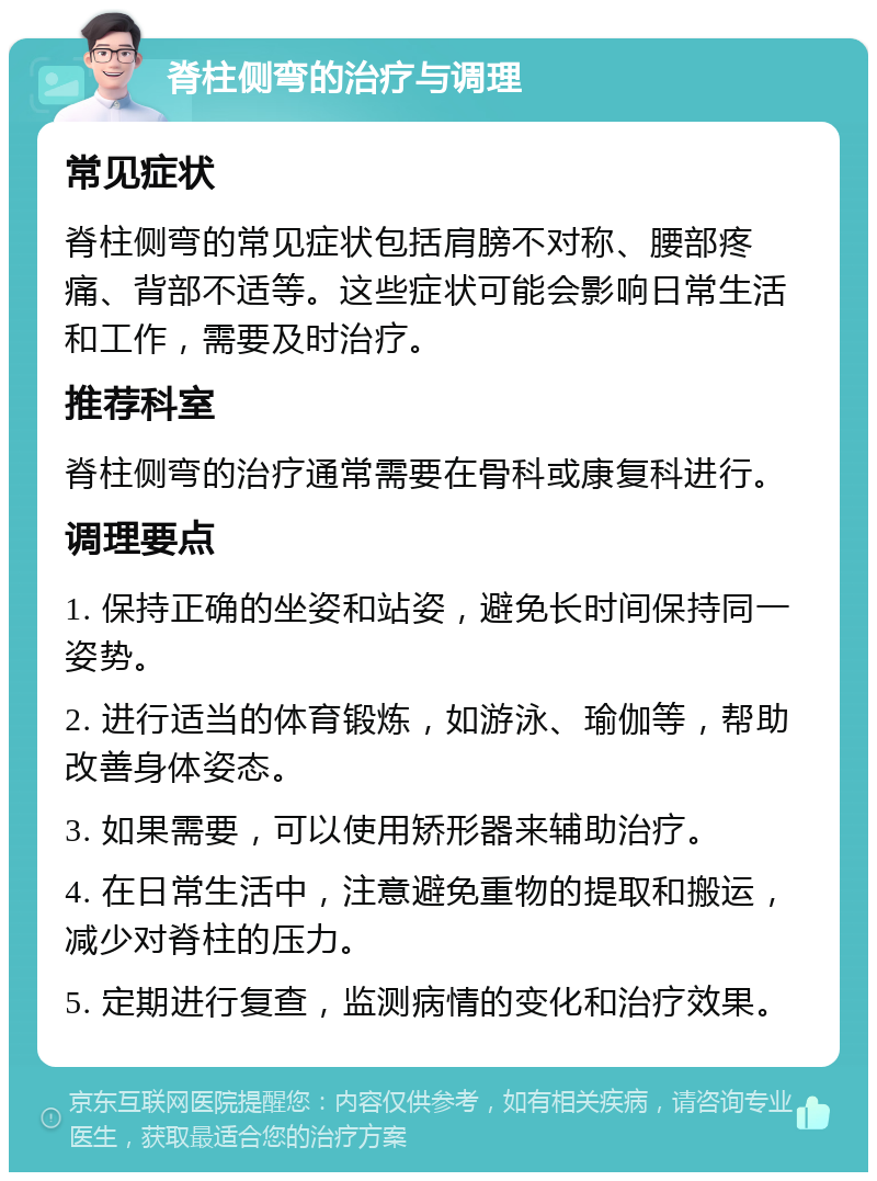 脊柱侧弯的治疗与调理 常见症状 脊柱侧弯的常见症状包括肩膀不对称、腰部疼痛、背部不适等。这些症状可能会影响日常生活和工作，需要及时治疗。 推荐科室 脊柱侧弯的治疗通常需要在骨科或康复科进行。 调理要点 1. 保持正确的坐姿和站姿，避免长时间保持同一姿势。 2. 进行适当的体育锻炼，如游泳、瑜伽等，帮助改善身体姿态。 3. 如果需要，可以使用矫形器来辅助治疗。 4. 在日常生活中，注意避免重物的提取和搬运，减少对脊柱的压力。 5. 定期进行复查，监测病情的变化和治疗效果。