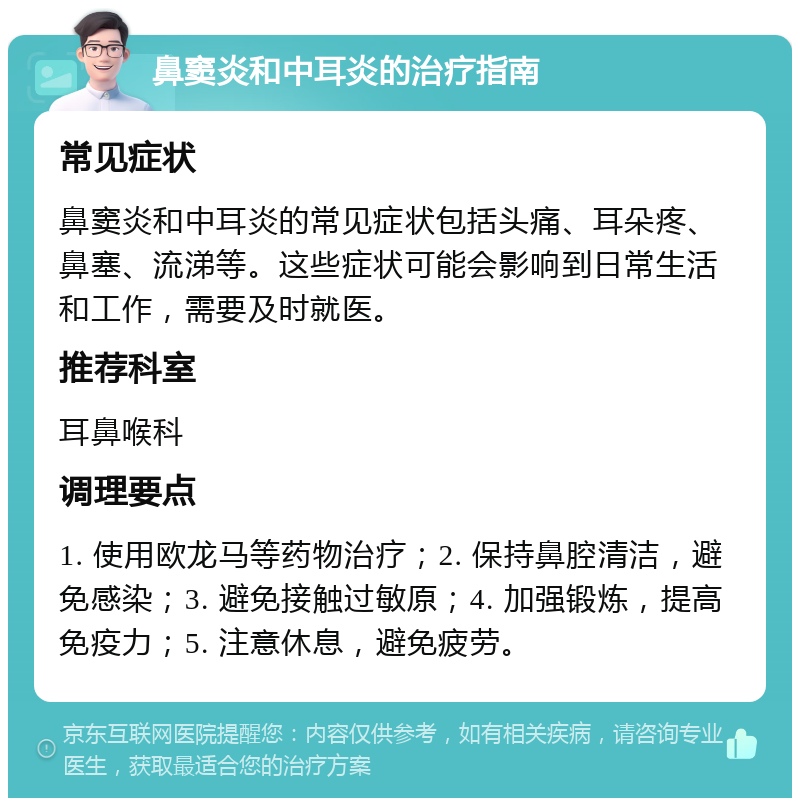 鼻窦炎和中耳炎的治疗指南 常见症状 鼻窦炎和中耳炎的常见症状包括头痛、耳朵疼、鼻塞、流涕等。这些症状可能会影响到日常生活和工作，需要及时就医。 推荐科室 耳鼻喉科 调理要点 1. 使用欧龙马等药物治疗；2. 保持鼻腔清洁，避免感染；3. 避免接触过敏原；4. 加强锻炼，提高免疫力；5. 注意休息，避免疲劳。