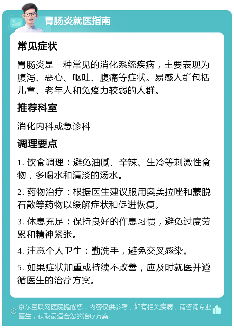 胃肠炎就医指南 常见症状 胃肠炎是一种常见的消化系统疾病，主要表现为腹泻、恶心、呕吐、腹痛等症状。易感人群包括儿童、老年人和免疫力较弱的人群。 推荐科室 消化内科或急诊科 调理要点 1. 饮食调理：避免油腻、辛辣、生冷等刺激性食物，多喝水和清淡的汤水。 2. 药物治疗：根据医生建议服用奥美拉唑和蒙脱石散等药物以缓解症状和促进恢复。 3. 休息充足：保持良好的作息习惯，避免过度劳累和精神紧张。 4. 注意个人卫生：勤洗手，避免交叉感染。 5. 如果症状加重或持续不改善，应及时就医并遵循医生的治疗方案。