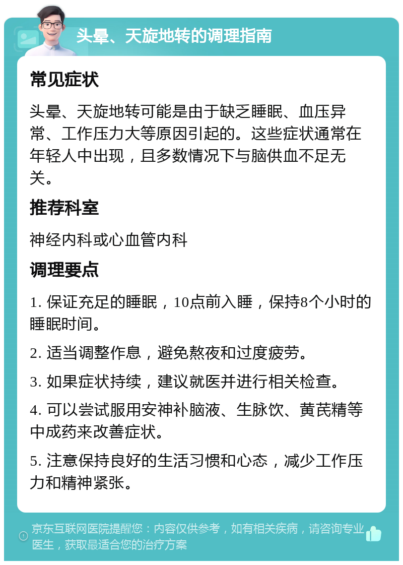 头晕、天旋地转的调理指南 常见症状 头晕、天旋地转可能是由于缺乏睡眠、血压异常、工作压力大等原因引起的。这些症状通常在年轻人中出现，且多数情况下与脑供血不足无关。 推荐科室 神经内科或心血管内科 调理要点 1. 保证充足的睡眠，10点前入睡，保持8个小时的睡眠时间。 2. 适当调整作息，避免熬夜和过度疲劳。 3. 如果症状持续，建议就医并进行相关检查。 4. 可以尝试服用安神补脑液、生脉饮、黄芪精等中成药来改善症状。 5. 注意保持良好的生活习惯和心态，减少工作压力和精神紧张。