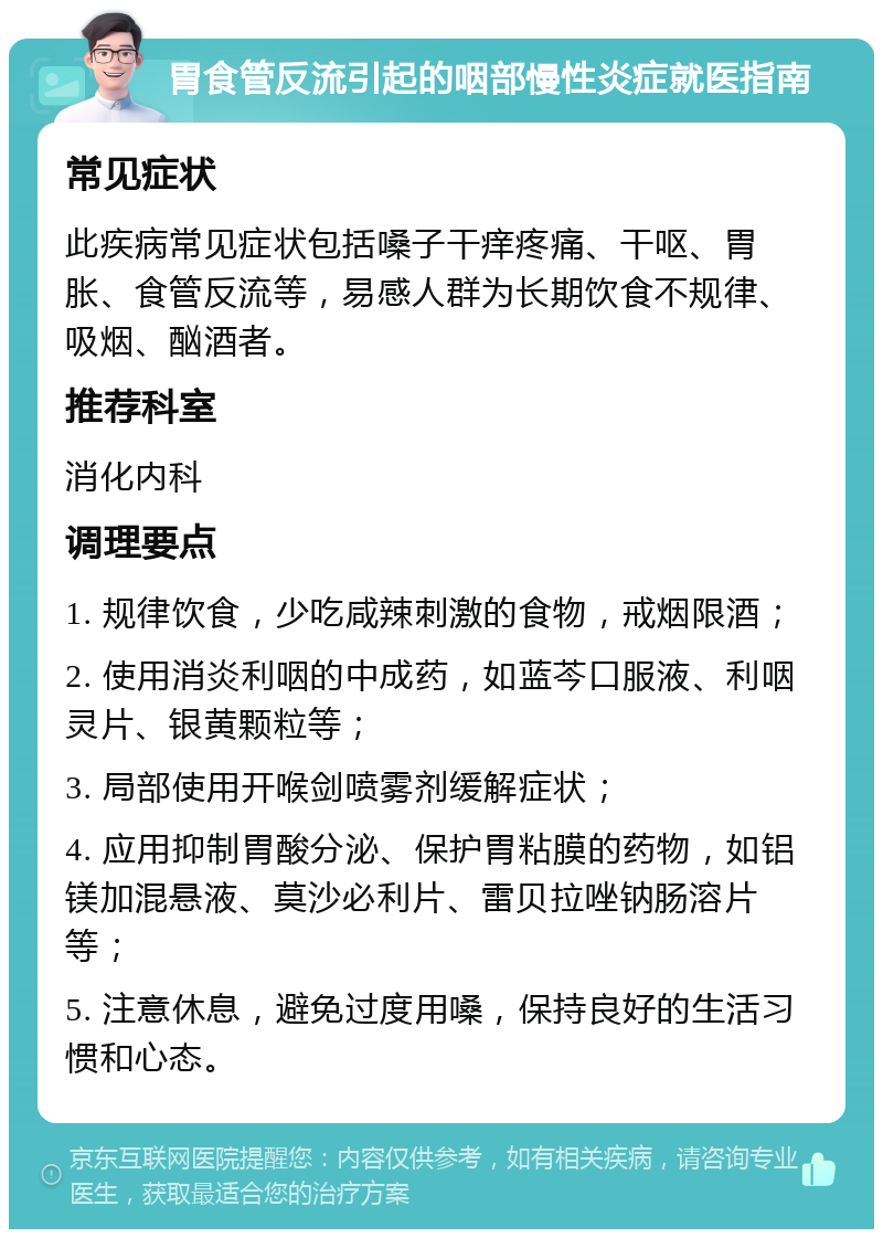 胃食管反流引起的咽部慢性炎症就医指南 常见症状 此疾病常见症状包括嗓子干痒疼痛、干呕、胃胀、食管反流等，易感人群为长期饮食不规律、吸烟、酗酒者。 推荐科室 消化内科 调理要点 1. 规律饮食，少吃咸辣刺激的食物，戒烟限酒； 2. 使用消炎利咽的中成药，如蓝芩口服液、利咽灵片、银黄颗粒等； 3. 局部使用开喉剑喷雾剂缓解症状； 4. 应用抑制胃酸分泌、保护胃粘膜的药物，如铝镁加混悬液、莫沙必利片、雷贝拉唑钠肠溶片等； 5. 注意休息，避免过度用嗓，保持良好的生活习惯和心态。