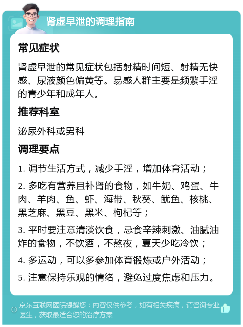 肾虚早泄的调理指南 常见症状 肾虚早泄的常见症状包括射精时间短、射精无快感、尿液颜色偏黄等。易感人群主要是频繁手淫的青少年和成年人。 推荐科室 泌尿外科或男科 调理要点 1. 调节生活方式，减少手淫，增加体育活动； 2. 多吃有营养且补肾的食物，如牛奶、鸡蛋、牛肉、羊肉、鱼、虾、海带、秋葵、鱿鱼、核桃、黑芝麻、黑豆、黑米、枸杞等； 3. 平时要注意清淡饮食，忌食辛辣刺激、油腻油炸的食物，不饮酒，不熬夜，夏天少吃冷饮； 4. 多运动，可以多参加体育锻炼或户外活动； 5. 注意保持乐观的情绪，避免过度焦虑和压力。