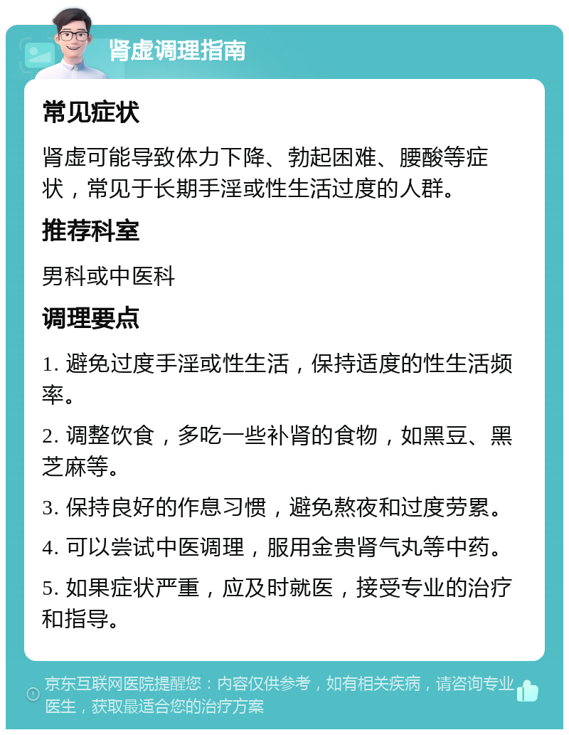 肾虚调理指南 常见症状 肾虚可能导致体力下降、勃起困难、腰酸等症状，常见于长期手淫或性生活过度的人群。 推荐科室 男科或中医科 调理要点 1. 避免过度手淫或性生活，保持适度的性生活频率。 2. 调整饮食，多吃一些补肾的食物，如黑豆、黑芝麻等。 3. 保持良好的作息习惯，避免熬夜和过度劳累。 4. 可以尝试中医调理，服用金贵肾气丸等中药。 5. 如果症状严重，应及时就医，接受专业的治疗和指导。