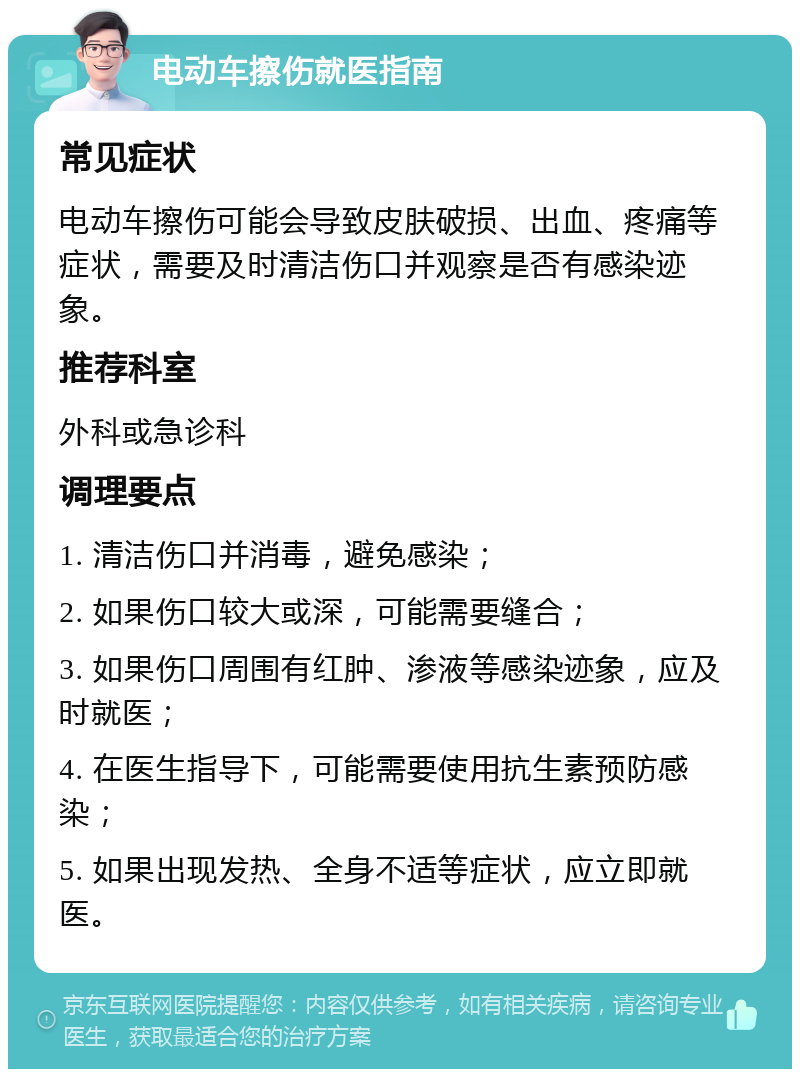 电动车擦伤就医指南 常见症状 电动车擦伤可能会导致皮肤破损、出血、疼痛等症状，需要及时清洁伤口并观察是否有感染迹象。 推荐科室 外科或急诊科 调理要点 1. 清洁伤口并消毒，避免感染； 2. 如果伤口较大或深，可能需要缝合； 3. 如果伤口周围有红肿、渗液等感染迹象，应及时就医； 4. 在医生指导下，可能需要使用抗生素预防感染； 5. 如果出现发热、全身不适等症状，应立即就医。