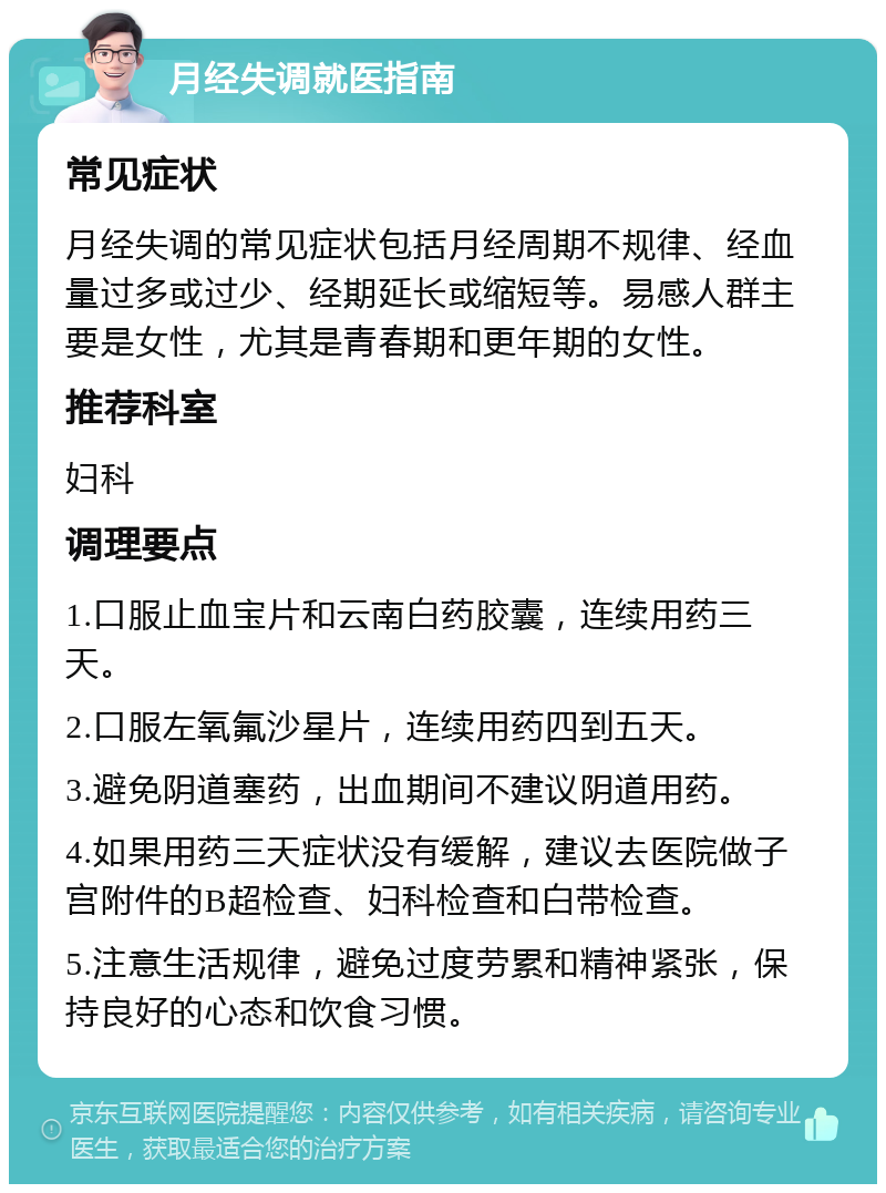 月经失调就医指南 常见症状 月经失调的常见症状包括月经周期不规律、经血量过多或过少、经期延长或缩短等。易感人群主要是女性，尤其是青春期和更年期的女性。 推荐科室 妇科 调理要点 1.口服止血宝片和云南白药胶囊，连续用药三天。 2.口服左氧氟沙星片，连续用药四到五天。 3.避免阴道塞药，出血期间不建议阴道用药。 4.如果用药三天症状没有缓解，建议去医院做子宫附件的B超检查、妇科检查和白带检查。 5.注意生活规律，避免过度劳累和精神紧张，保持良好的心态和饮食习惯。