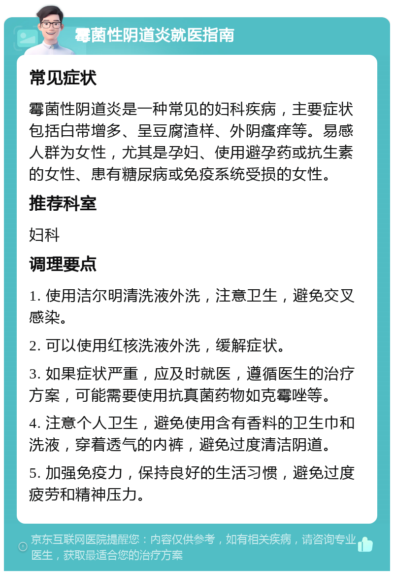 霉菌性阴道炎就医指南 常见症状 霉菌性阴道炎是一种常见的妇科疾病，主要症状包括白带增多、呈豆腐渣样、外阴瘙痒等。易感人群为女性，尤其是孕妇、使用避孕药或抗生素的女性、患有糖尿病或免疫系统受损的女性。 推荐科室 妇科 调理要点 1. 使用洁尔明清洗液外洗，注意卫生，避免交叉感染。 2. 可以使用红核洗液外洗，缓解症状。 3. 如果症状严重，应及时就医，遵循医生的治疗方案，可能需要使用抗真菌药物如克霉唑等。 4. 注意个人卫生，避免使用含有香料的卫生巾和洗液，穿着透气的内裤，避免过度清洁阴道。 5. 加强免疫力，保持良好的生活习惯，避免过度疲劳和精神压力。