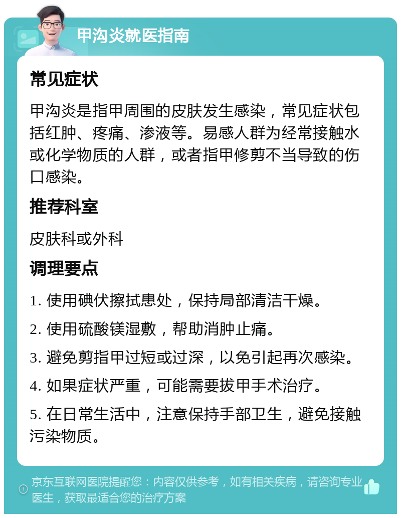 甲沟炎就医指南 常见症状 甲沟炎是指甲周围的皮肤发生感染，常见症状包括红肿、疼痛、渗液等。易感人群为经常接触水或化学物质的人群，或者指甲修剪不当导致的伤口感染。 推荐科室 皮肤科或外科 调理要点 1. 使用碘伏擦拭患处，保持局部清洁干燥。 2. 使用硫酸镁湿敷，帮助消肿止痛。 3. 避免剪指甲过短或过深，以免引起再次感染。 4. 如果症状严重，可能需要拔甲手术治疗。 5. 在日常生活中，注意保持手部卫生，避免接触污染物质。