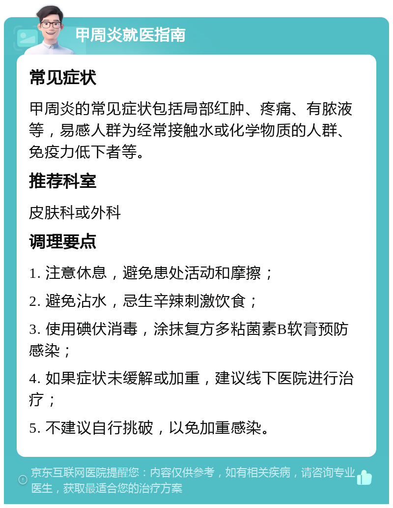 甲周炎就医指南 常见症状 甲周炎的常见症状包括局部红肿、疼痛、有脓液等，易感人群为经常接触水或化学物质的人群、免疫力低下者等。 推荐科室 皮肤科或外科 调理要点 1. 注意休息，避免患处活动和摩擦； 2. 避免沾水，忌生辛辣刺激饮食； 3. 使用碘伏消毒，涂抹复方多粘菌素B软膏预防感染； 4. 如果症状未缓解或加重，建议线下医院进行治疗； 5. 不建议自行挑破，以免加重感染。