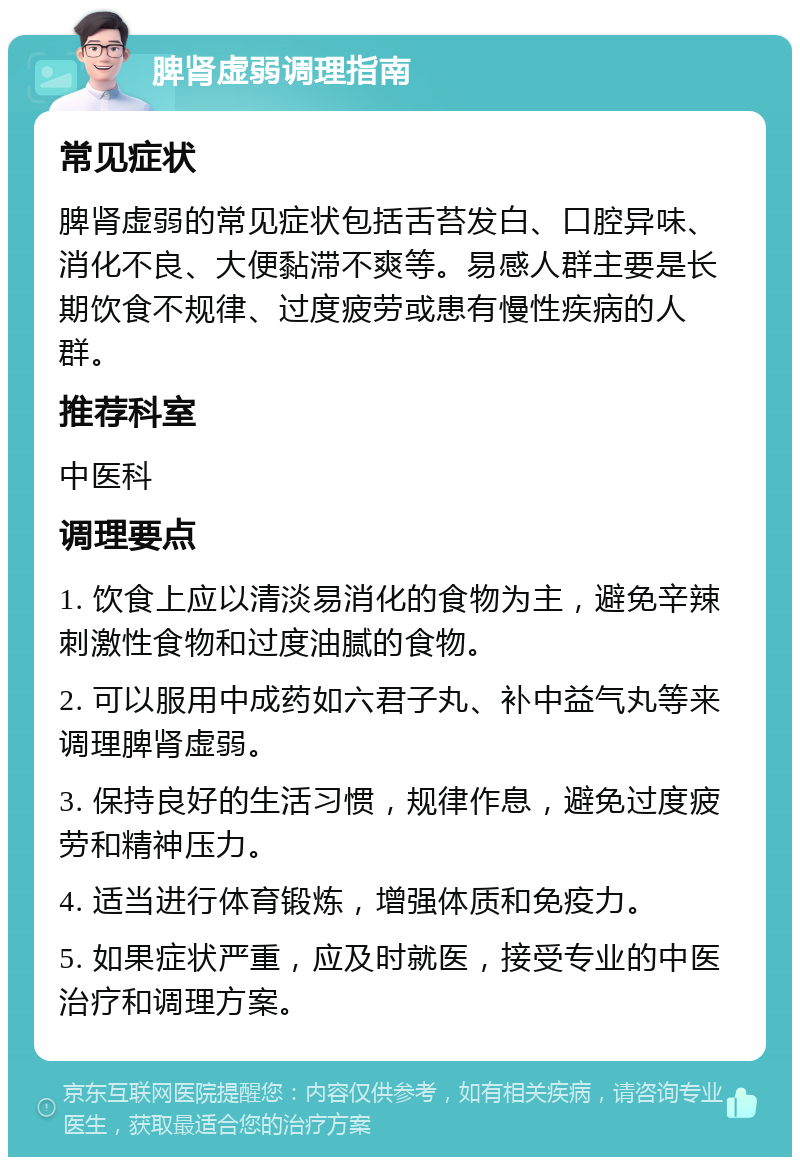 脾肾虚弱调理指南 常见症状 脾肾虚弱的常见症状包括舌苔发白、口腔异味、消化不良、大便黏滞不爽等。易感人群主要是长期饮食不规律、过度疲劳或患有慢性疾病的人群。 推荐科室 中医科 调理要点 1. 饮食上应以清淡易消化的食物为主，避免辛辣刺激性食物和过度油腻的食物。 2. 可以服用中成药如六君子丸、补中益气丸等来调理脾肾虚弱。 3. 保持良好的生活习惯，规律作息，避免过度疲劳和精神压力。 4. 适当进行体育锻炼，增强体质和免疫力。 5. 如果症状严重，应及时就医，接受专业的中医治疗和调理方案。