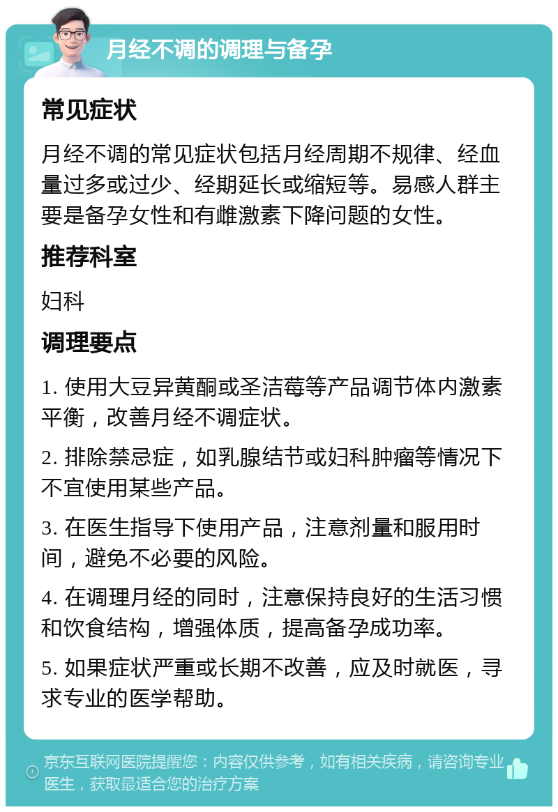 月经不调的调理与备孕 常见症状 月经不调的常见症状包括月经周期不规律、经血量过多或过少、经期延长或缩短等。易感人群主要是备孕女性和有雌激素下降问题的女性。 推荐科室 妇科 调理要点 1. 使用大豆异黄酮或圣洁莓等产品调节体内激素平衡，改善月经不调症状。 2. 排除禁忌症，如乳腺结节或妇科肿瘤等情况下不宜使用某些产品。 3. 在医生指导下使用产品，注意剂量和服用时间，避免不必要的风险。 4. 在调理月经的同时，注意保持良好的生活习惯和饮食结构，增强体质，提高备孕成功率。 5. 如果症状严重或长期不改善，应及时就医，寻求专业的医学帮助。