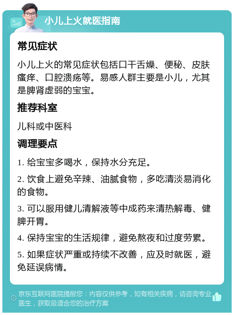 小儿上火就医指南 常见症状 小儿上火的常见症状包括口干舌燥、便秘、皮肤瘙痒、口腔溃疡等。易感人群主要是小儿，尤其是脾肾虚弱的宝宝。 推荐科室 儿科或中医科 调理要点 1. 给宝宝多喝水，保持水分充足。 2. 饮食上避免辛辣、油腻食物，多吃清淡易消化的食物。 3. 可以服用健儿清解液等中成药来清热解毒、健脾开胃。 4. 保持宝宝的生活规律，避免熬夜和过度劳累。 5. 如果症状严重或持续不改善，应及时就医，避免延误病情。