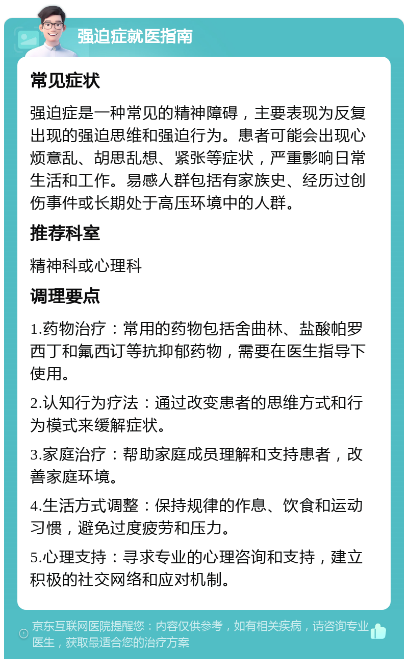 强迫症就医指南 常见症状 强迫症是一种常见的精神障碍，主要表现为反复出现的强迫思维和强迫行为。患者可能会出现心烦意乱、胡思乱想、紧张等症状，严重影响日常生活和工作。易感人群包括有家族史、经历过创伤事件或长期处于高压环境中的人群。 推荐科室 精神科或心理科 调理要点 1.药物治疗：常用的药物包括舍曲林、盐酸帕罗西丁和氟西订等抗抑郁药物，需要在医生指导下使用。 2.认知行为疗法：通过改变患者的思维方式和行为模式来缓解症状。 3.家庭治疗：帮助家庭成员理解和支持患者，改善家庭环境。 4.生活方式调整：保持规律的作息、饮食和运动习惯，避免过度疲劳和压力。 5.心理支持：寻求专业的心理咨询和支持，建立积极的社交网络和应对机制。