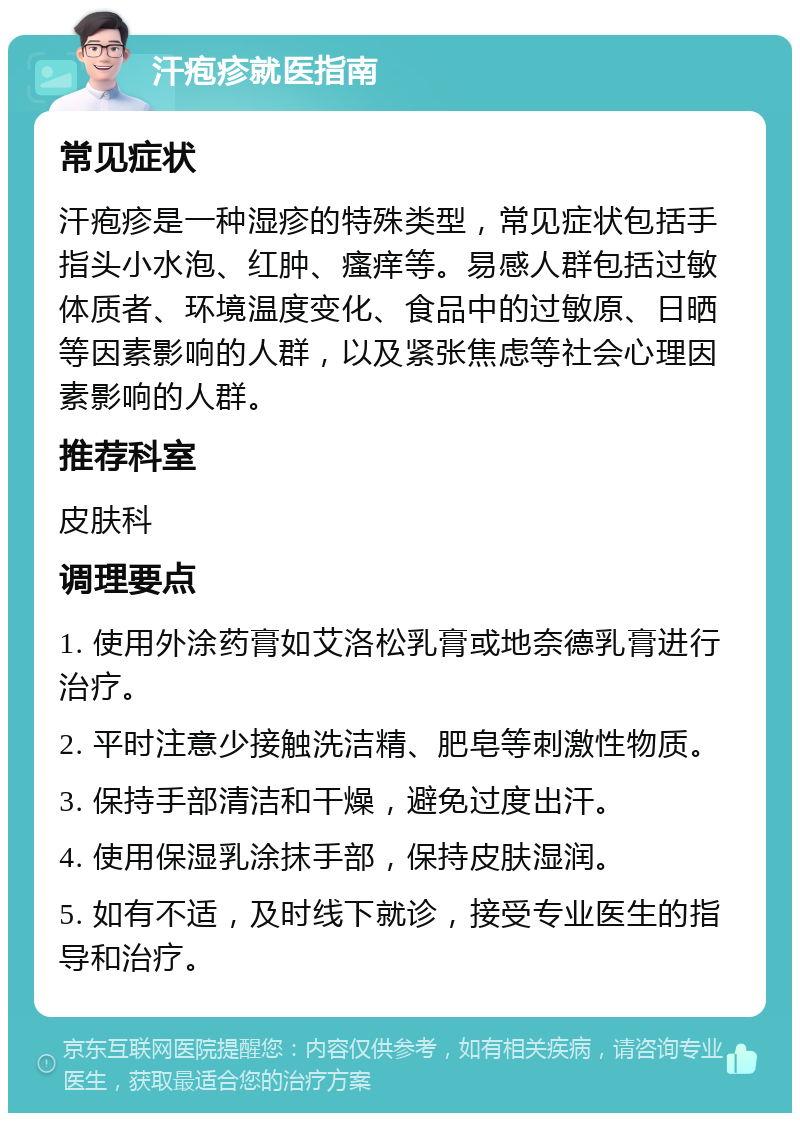 汗疱疹就医指南 常见症状 汗疱疹是一种湿疹的特殊类型，常见症状包括手指头小水泡、红肿、瘙痒等。易感人群包括过敏体质者、环境温度变化、食品中的过敏原、日晒等因素影响的人群，以及紧张焦虑等社会心理因素影响的人群。 推荐科室 皮肤科 调理要点 1. 使用外涂药膏如艾洛松乳膏或地奈德乳膏进行治疗。 2. 平时注意少接触洗洁精、肥皂等刺激性物质。 3. 保持手部清洁和干燥，避免过度出汗。 4. 使用保湿乳涂抹手部，保持皮肤湿润。 5. 如有不适，及时线下就诊，接受专业医生的指导和治疗。