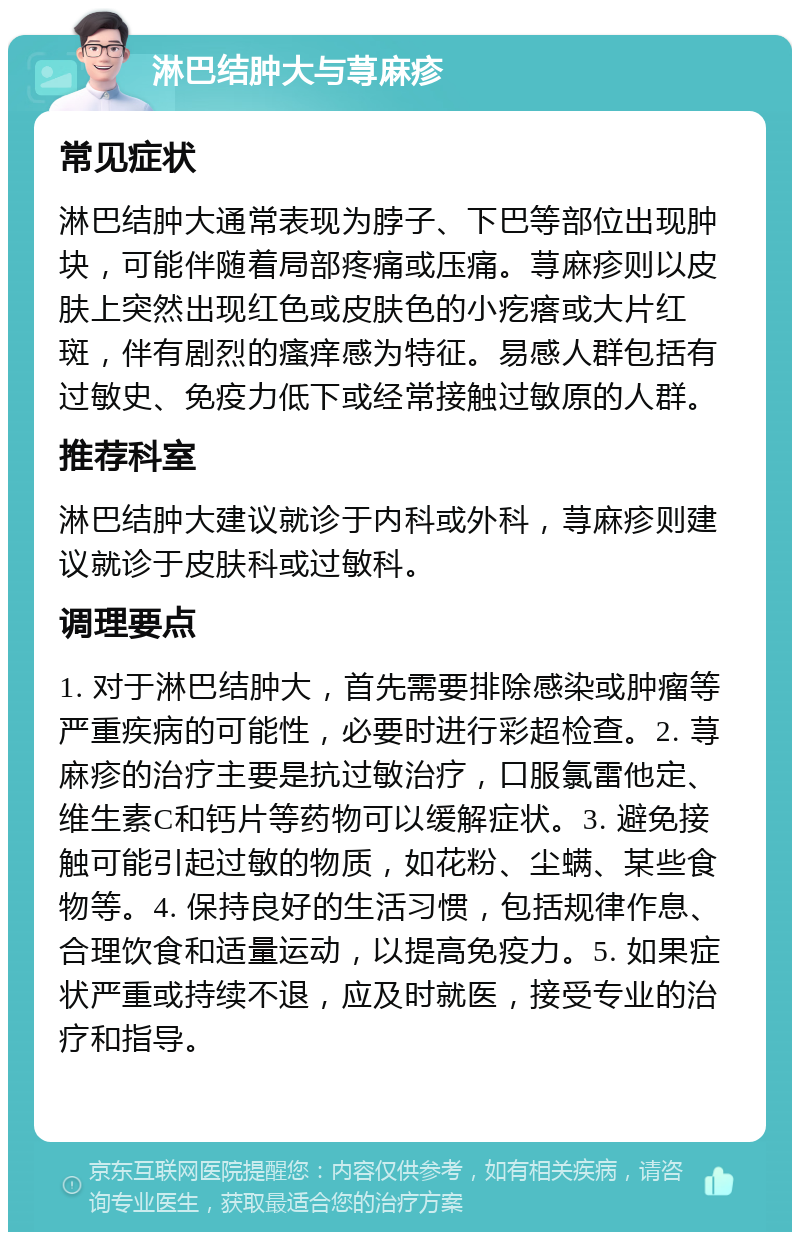 淋巴结肿大与荨麻疹 常见症状 淋巴结肿大通常表现为脖子、下巴等部位出现肿块，可能伴随着局部疼痛或压痛。荨麻疹则以皮肤上突然出现红色或皮肤色的小疙瘩或大片红斑，伴有剧烈的瘙痒感为特征。易感人群包括有过敏史、免疫力低下或经常接触过敏原的人群。 推荐科室 淋巴结肿大建议就诊于内科或外科，荨麻疹则建议就诊于皮肤科或过敏科。 调理要点 1. 对于淋巴结肿大，首先需要排除感染或肿瘤等严重疾病的可能性，必要时进行彩超检查。2. 荨麻疹的治疗主要是抗过敏治疗，口服氯雷他定、维生素C和钙片等药物可以缓解症状。3. 避免接触可能引起过敏的物质，如花粉、尘螨、某些食物等。4. 保持良好的生活习惯，包括规律作息、合理饮食和适量运动，以提高免疫力。5. 如果症状严重或持续不退，应及时就医，接受专业的治疗和指导。