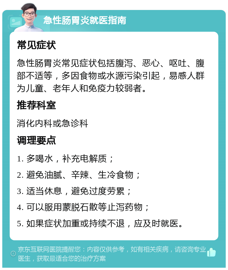 急性肠胃炎就医指南 常见症状 急性肠胃炎常见症状包括腹泻、恶心、呕吐、腹部不适等，多因食物或水源污染引起，易感人群为儿童、老年人和免疫力较弱者。 推荐科室 消化内科或急诊科 调理要点 1. 多喝水，补充电解质； 2. 避免油腻、辛辣、生冷食物； 3. 适当休息，避免过度劳累； 4. 可以服用蒙脱石散等止泻药物； 5. 如果症状加重或持续不退，应及时就医。