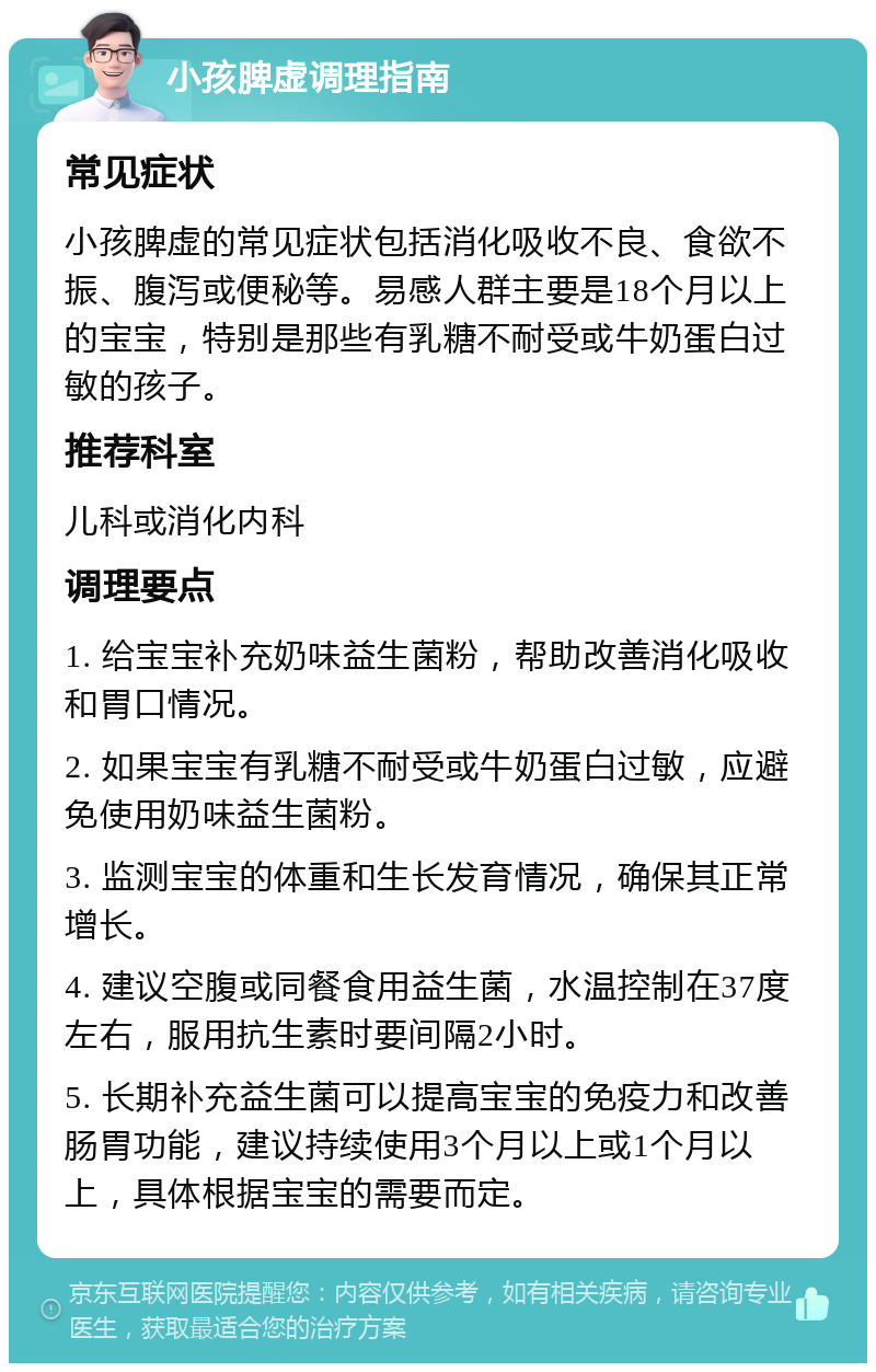 小孩脾虚调理指南 常见症状 小孩脾虚的常见症状包括消化吸收不良、食欲不振、腹泻或便秘等。易感人群主要是18个月以上的宝宝，特别是那些有乳糖不耐受或牛奶蛋白过敏的孩子。 推荐科室 儿科或消化内科 调理要点 1. 给宝宝补充奶味益生菌粉，帮助改善消化吸收和胃口情况。 2. 如果宝宝有乳糖不耐受或牛奶蛋白过敏，应避免使用奶味益生菌粉。 3. 监测宝宝的体重和生长发育情况，确保其正常增长。 4. 建议空腹或同餐食用益生菌，水温控制在37度左右，服用抗生素时要间隔2小时。 5. 长期补充益生菌可以提高宝宝的免疫力和改善肠胃功能，建议持续使用3个月以上或1个月以上，具体根据宝宝的需要而定。