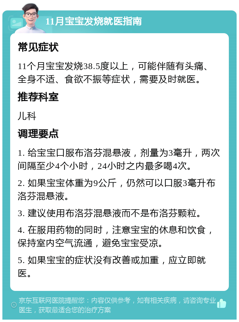 11月宝宝发烧就医指南 常见症状 11个月宝宝发烧38.5度以上，可能伴随有头痛、全身不适、食欲不振等症状，需要及时就医。 推荐科室 儿科 调理要点 1. 给宝宝口服布洛芬混悬液，剂量为3毫升，两次间隔至少4个小时，24小时之内最多喝4次。 2. 如果宝宝体重为9公斤，仍然可以口服3毫升布洛芬混悬液。 3. 建议使用布洛芬混悬液而不是布洛芬颗粒。 4. 在服用药物的同时，注意宝宝的休息和饮食，保持室内空气流通，避免宝宝受凉。 5. 如果宝宝的症状没有改善或加重，应立即就医。