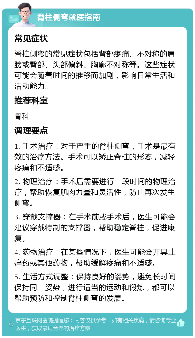 脊柱侧弯就医指南 常见症状 脊柱侧弯的常见症状包括背部疼痛、不对称的肩膀或臀部、头部偏斜、胸廓不对称等。这些症状可能会随着时间的推移而加剧，影响日常生活和活动能力。 推荐科室 骨科 调理要点 1. 手术治疗：对于严重的脊柱侧弯，手术是最有效的治疗方法。手术可以矫正脊柱的形态，减轻疼痛和不适感。 2. 物理治疗：手术后需要进行一段时间的物理治疗，帮助恢复肌肉力量和灵活性，防止再次发生侧弯。 3. 穿戴支撑器：在手术前或手术后，医生可能会建议穿戴特制的支撑器，帮助稳定脊柱，促进康复。 4. 药物治疗：在某些情况下，医生可能会开具止痛药或其他药物，帮助缓解疼痛和不适感。 5. 生活方式调整：保持良好的姿势，避免长时间保持同一姿势，进行适当的运动和锻炼，都可以帮助预防和控制脊柱侧弯的发展。