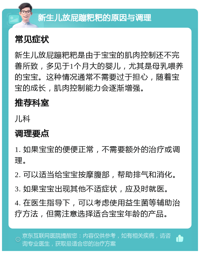 新生儿放屁蹦粑粑的原因与调理 常见症状 新生儿放屁蹦粑粑是由于宝宝的肌肉控制还不完善所致，多见于1个月大的婴儿，尤其是母乳喂养的宝宝。这种情况通常不需要过于担心，随着宝宝的成长，肌肉控制能力会逐渐增强。 推荐科室 儿科 调理要点 1. 如果宝宝的便便正常，不需要额外的治疗或调理。 2. 可以适当给宝宝按摩腹部，帮助排气和消化。 3. 如果宝宝出现其他不适症状，应及时就医。 4. 在医生指导下，可以考虑使用益生菌等辅助治疗方法，但需注意选择适合宝宝年龄的产品。