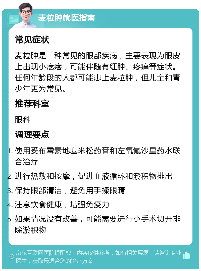 麦粒肿就医指南 常见症状 麦粒肿是一种常见的眼部疾病，主要表现为眼皮上出现小疙瘩，可能伴随有红肿、疼痛等症状。任何年龄段的人都可能患上麦粒肿，但儿童和青少年更为常见。 推荐科室 眼科 调理要点 使用妥布霉素地塞米松药膏和左氧氟沙星药水联合治疗 进行热敷和按摩，促进血液循环和淤积物排出 保持眼部清洁，避免用手揉眼睛 注意饮食健康，增强免疫力 如果情况没有改善，可能需要进行小手术切开排除淤积物