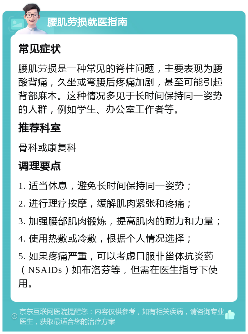 腰肌劳损就医指南 常见症状 腰肌劳损是一种常见的脊柱问题，主要表现为腰酸背痛，久坐或弯腰后疼痛加剧，甚至可能引起背部麻木。这种情况多见于长时间保持同一姿势的人群，例如学生、办公室工作者等。 推荐科室 骨科或康复科 调理要点 1. 适当休息，避免长时间保持同一姿势； 2. 进行理疗按摩，缓解肌肉紧张和疼痛； 3. 加强腰部肌肉锻炼，提高肌肉的耐力和力量； 4. 使用热敷或冷敷，根据个人情况选择； 5. 如果疼痛严重，可以考虑口服非甾体抗炎药（NSAIDs）如布洛芬等，但需在医生指导下使用。