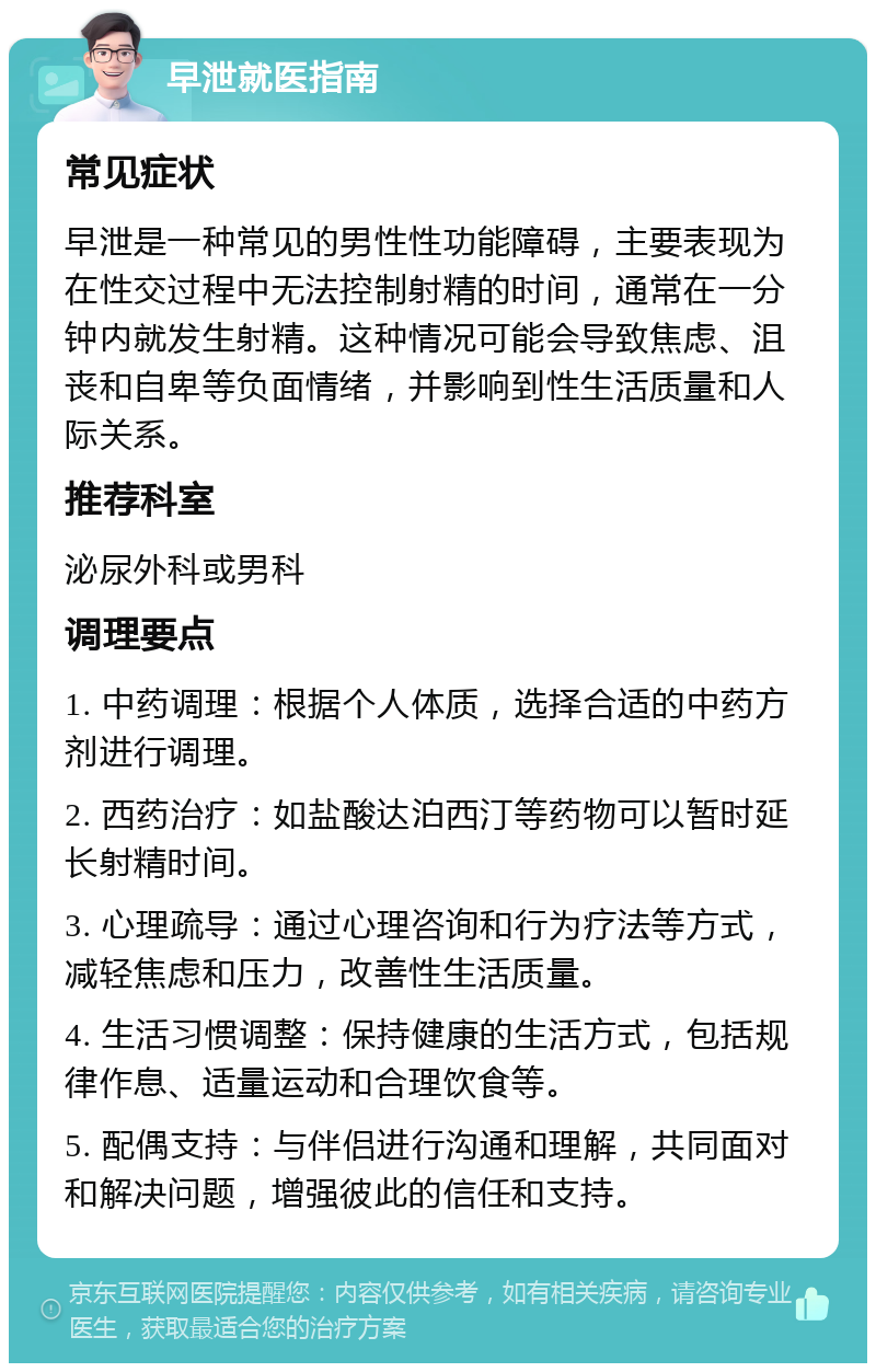 早泄就医指南 常见症状 早泄是一种常见的男性性功能障碍，主要表现为在性交过程中无法控制射精的时间，通常在一分钟内就发生射精。这种情况可能会导致焦虑、沮丧和自卑等负面情绪，并影响到性生活质量和人际关系。 推荐科室 泌尿外科或男科 调理要点 1. 中药调理：根据个人体质，选择合适的中药方剂进行调理。 2. 西药治疗：如盐酸达泊西汀等药物可以暂时延长射精时间。 3. 心理疏导：通过心理咨询和行为疗法等方式，减轻焦虑和压力，改善性生活质量。 4. 生活习惯调整：保持健康的生活方式，包括规律作息、适量运动和合理饮食等。 5. 配偶支持：与伴侣进行沟通和理解，共同面对和解决问题，增强彼此的信任和支持。